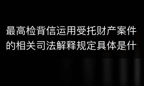 最高检背信运用受托财产案件的相关司法解释规定具体是什么重要内容