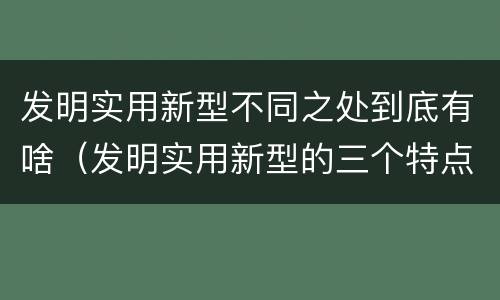 发明实用新型不同之处到底有啥（发明实用新型的三个特点）