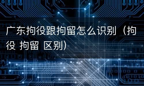 广东拘役跟拘留怎么识别（拘役 拘留 区别）