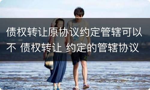 债权转让原协议约定管辖可以不 债权转让 约定的管辖协议还有效吗