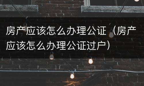 房产应该怎么办理公证（房产应该怎么办理公证过户）