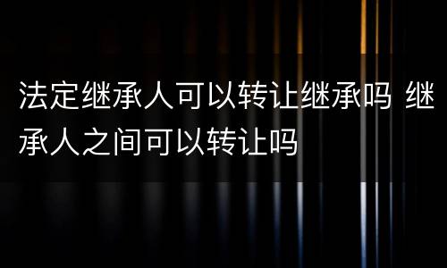 法定继承人可以转让继承吗 继承人之间可以转让吗