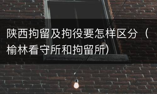 陕西拘留及拘役要怎样区分（榆林看守所和拘留所）