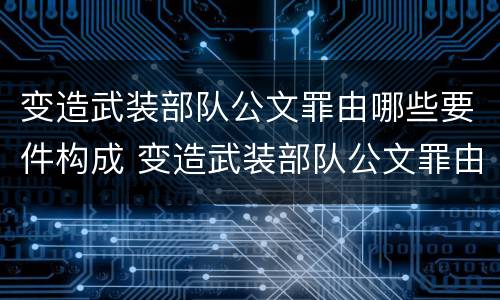 变造武装部队公文罪由哪些要件构成 变造武装部队公文罪由哪些要件构成的