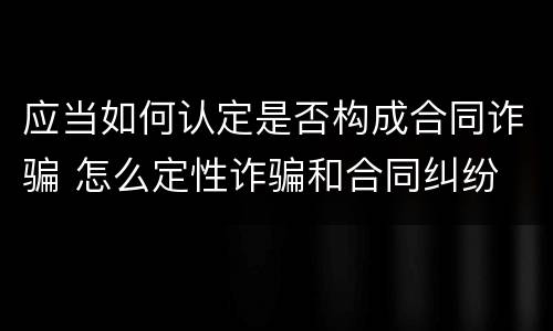 应当如何认定是否构成合同诈骗 怎么定性诈骗和合同纠纷