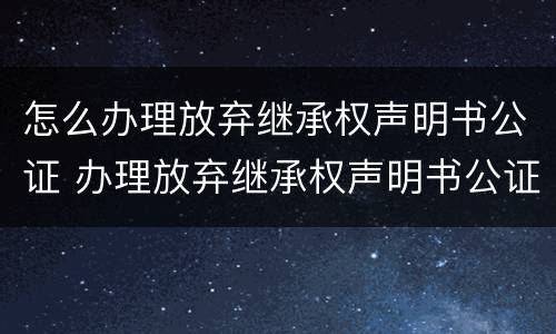 怎么办理放弃继承权声明书公证 办理放弃继承权声明书公证需要多久