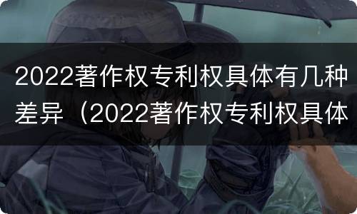 2022著作权专利权具体有几种差异（2022著作权专利权具体有几种差异）