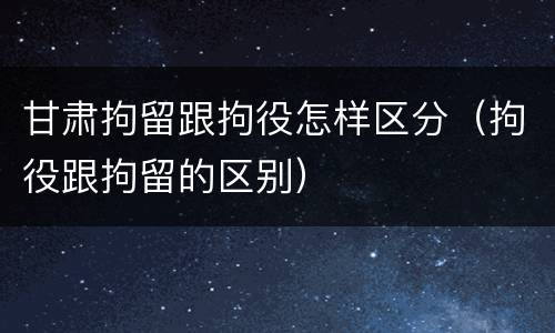 甘肃拘留跟拘役怎样区分（拘役跟拘留的区别）