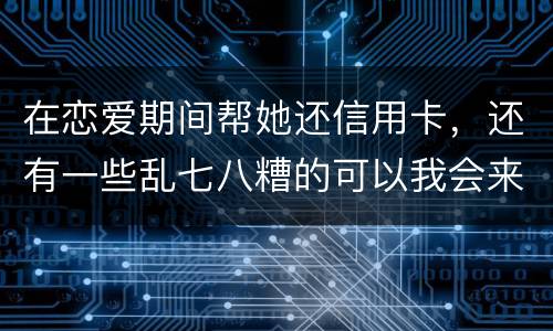 在恋爱期间帮她还信用卡，还有一些乱七八糟的可以我会来吗没说借