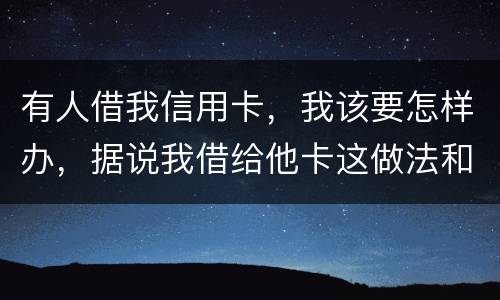 有人借我信用卡，我该要怎样办，据说我借给他卡这做法和他构成共有犯罪了