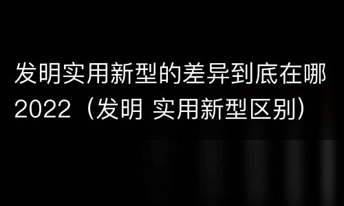 发明实用新型的差异到底在哪2022（发明 实用新型区别）