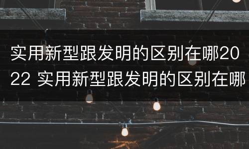 实用新型跟发明的区别在哪2022 实用新型跟发明的区别在哪2022年级