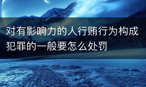 对有影响力的人行贿行为构成犯罪的一般要怎么处罚