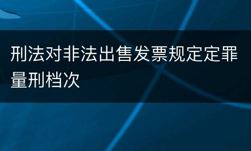 刑法对非法出售发票规定定罪量刑档次