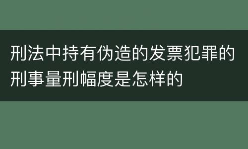 刑法中持有伪造的发票犯罪的刑事量刑幅度是怎样的