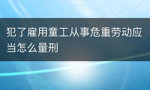 犯了雇用童工从事危重劳动应当怎么量刑