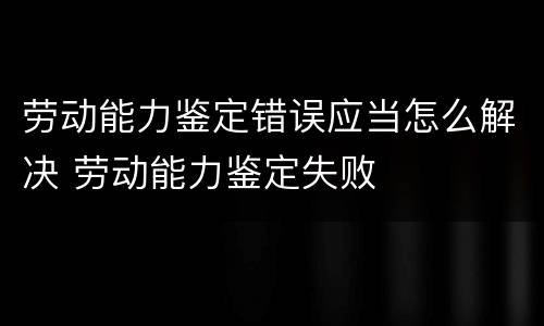 劳动能力鉴定错误应当怎么解决 劳动能力鉴定失败