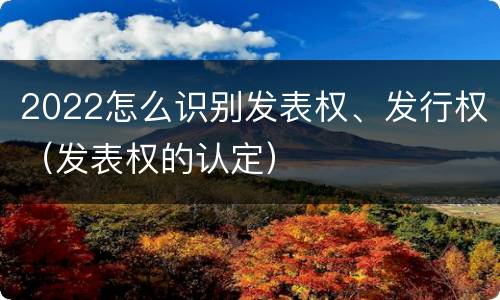 2022怎么识别发表权、发行权（发表权的认定）
