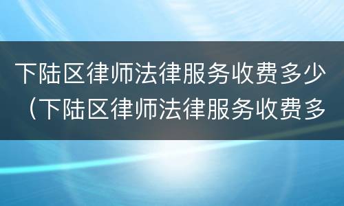 下陆区律师法律服务收费多少（下陆区律师法律服务收费多少一个月）