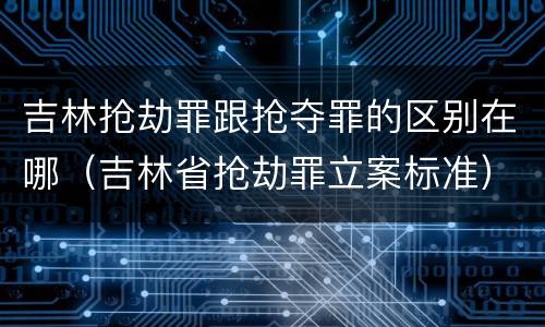 吉林抢劫罪跟抢夺罪的区别在哪（吉林省抢劫罪立案标准）