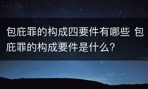 包庇罪的构成四要件有哪些 包庇罪的构成要件是什么?