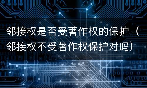 邻接权是否受著作权的保护（邻接权不受著作权保护对吗）