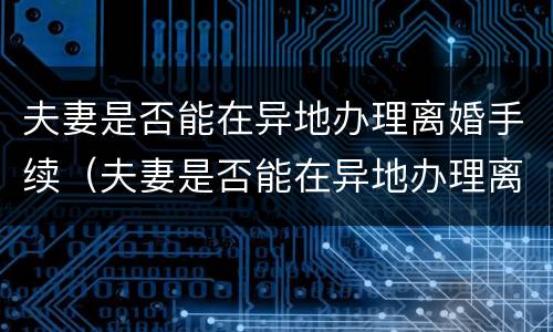 夫妻是否能在异地办理离婚手续（夫妻是否能在异地办理离婚手续流程）