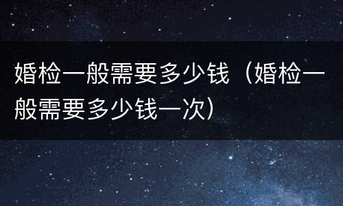 婚检一般需要多少钱（婚检一般需要多少钱一次）