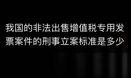 我国的非法出售增值税专用发票案件的刑事立案标准是多少