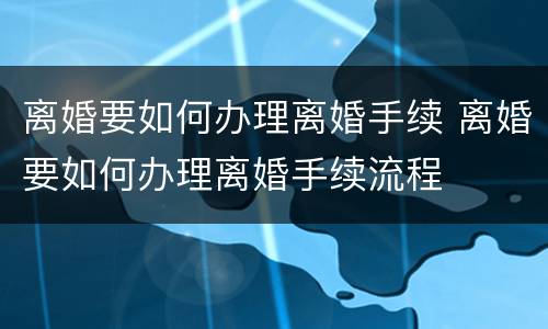 离婚要如何办理离婚手续 离婚要如何办理离婚手续流程