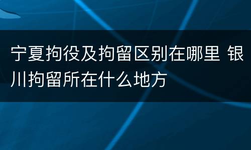 宁夏拘役及拘留区别在哪里 银川拘留所在什么地方