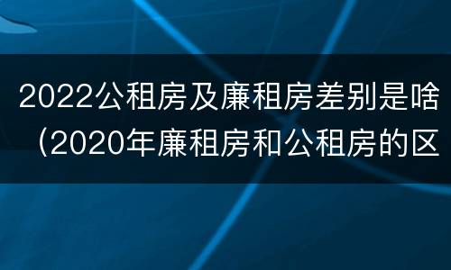 2022公租房及廉租房差别是啥（2020年廉租房和公租房的区别）