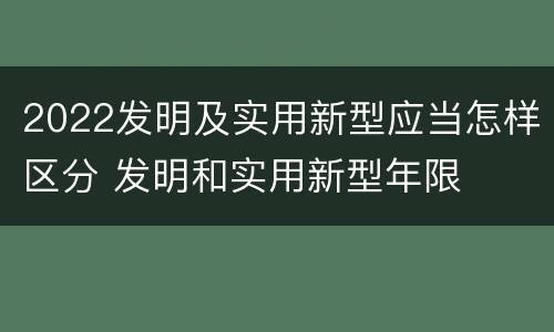 2022发明及实用新型应当怎样区分 发明和实用新型年限