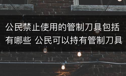 公民禁止使用的管制刀具包括有哪些 公民可以持有管制刀具吗