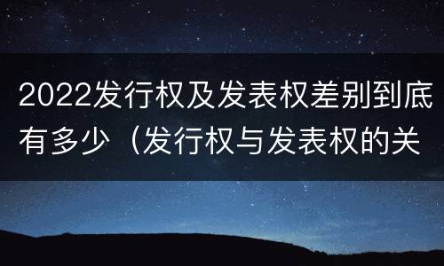 2022发行权及发表权差别到底有多少（发行权与发表权的关系）