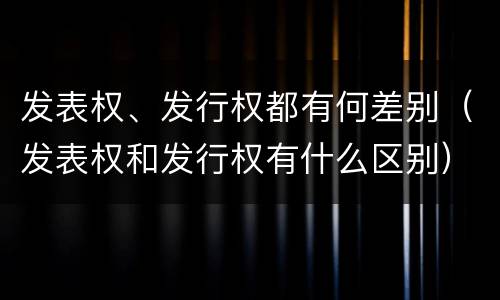 发表权、发行权都有何差别（发表权和发行权有什么区别）
