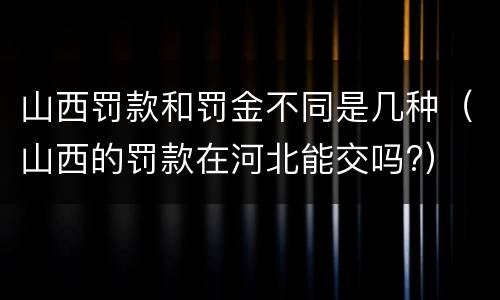 山西罚款和罚金不同是几种（山西的罚款在河北能交吗?）