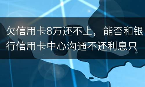 欠信用卡8万还不上，能否和银行信用卡中心沟通不还利息只还本金