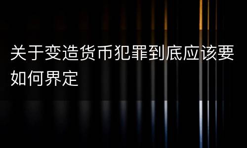 关于变造货币犯罪到底应该要如何界定