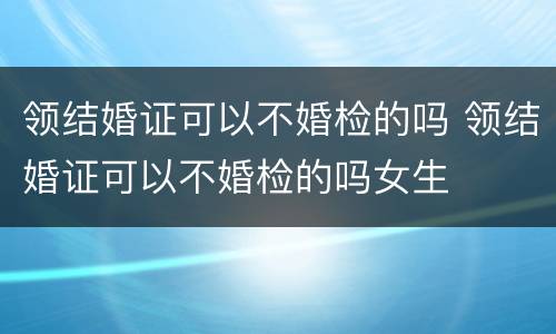 领结婚证可以不婚检的吗 领结婚证可以不婚检的吗女生