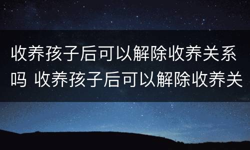 收养孩子后可以解除收养关系吗 收养孩子后可以解除收养关系吗知乎