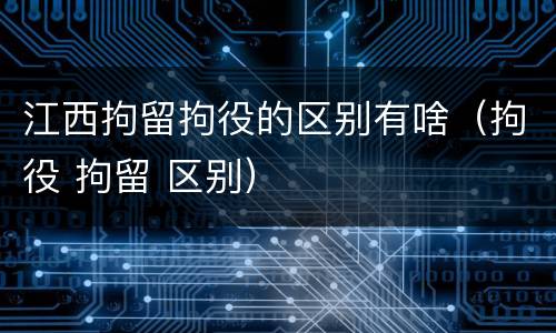 江西拘留拘役的区别有啥（拘役 拘留 区别）