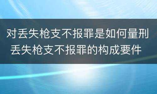 对丢失枪支不报罪是如何量刑 丢失枪支不报罪的构成要件