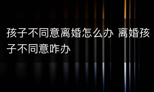 孩子不同意离婚怎么办 离婚孩子不同意咋办