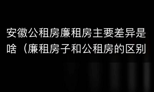 安徽公租房廉租房主要差异是啥（廉租房子和公租房的区别）