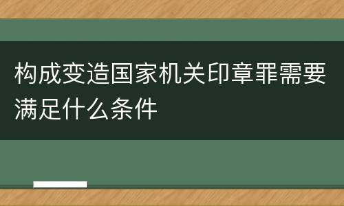 构成变造国家机关印章罪需要满足什么条件