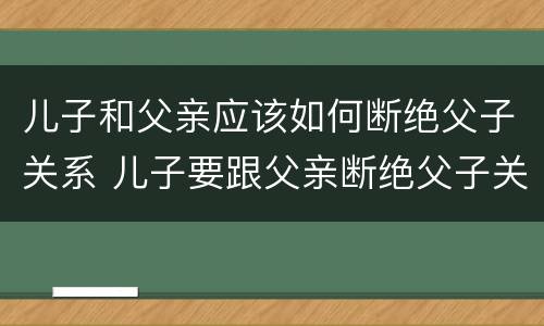 儿子和父亲应该如何断绝父子关系 儿子要跟父亲断绝父子关系