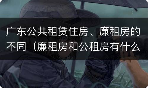 广东公共租赁住房、廉租房的不同（廉租房和公租房有什么区别广州）