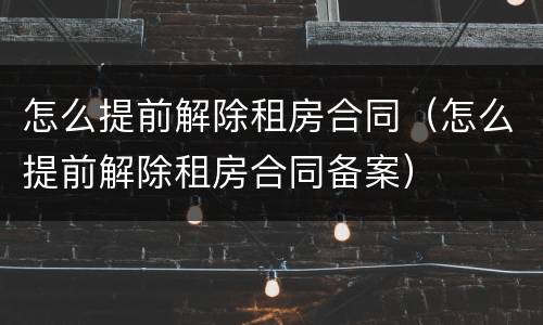 怎么提前解除租房合同（怎么提前解除租房合同备案）