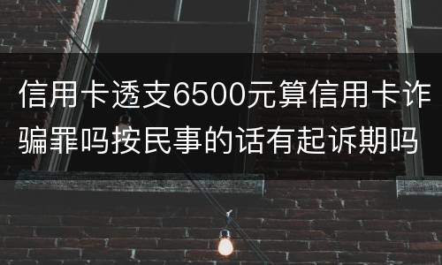 信用卡透支6500元算信用卡诈骗罪吗按民事的话有起诉期吗